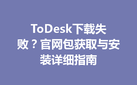ToDesk下载失败？官网包获取与安装详细指南 一
