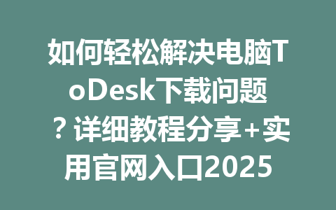 如何轻松解决电脑ToDesk下载问题？详细教程分享+实用官网入口2025年 一