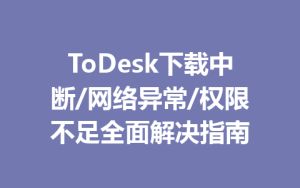 ToDesk下载中断/网络异常/权限不足全面解决指南-ToDesk下载 - ToDesk官网