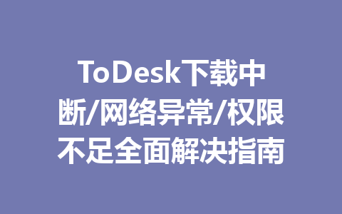 ToDesk下载中断/网络异常/权限不足全面解决指南 一