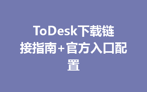 ToDesk下载链接指南+官方入口配置 一