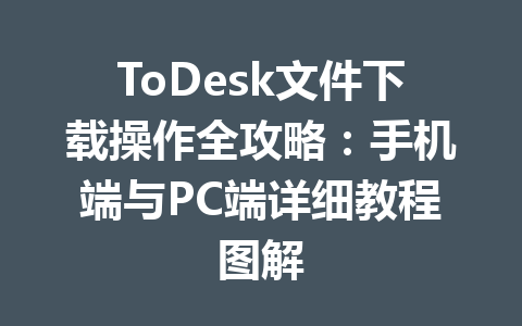 ToDesk文件下载操作全攻略：手机端与PC端详细教程图解 一